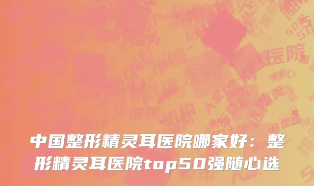 中国整形精灵耳医院哪家好：整形精灵耳医院top50强随心选