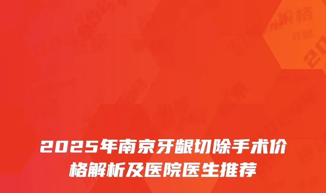 2025年南京牙龈切除手术价格解析及医院医生推荐