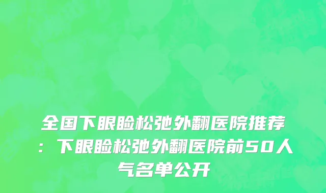 全国下眼睑松弛外翻医院推荐：下眼睑松弛外翻医院前50人气名单公开