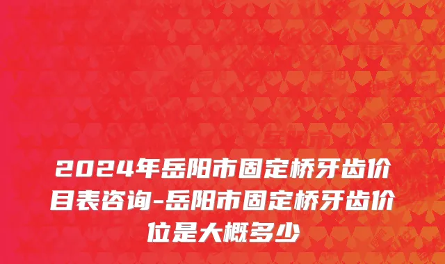 2024年岳阳市固定桥牙齿价目表咨询-岳阳市固定桥牙齿价位是大概多少