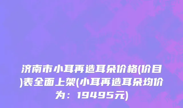 济南市小耳再造耳朵价格(价目)表全面上架(小耳再造耳朵均价为：19495元)