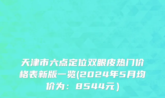 天津市六点定位双眼皮热门价格表新版一览(2024年5月均价为：8544元）