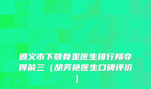 遵义市下颚骨歪医生排行翔夺得前三（胡芳艳医生口碑评价）