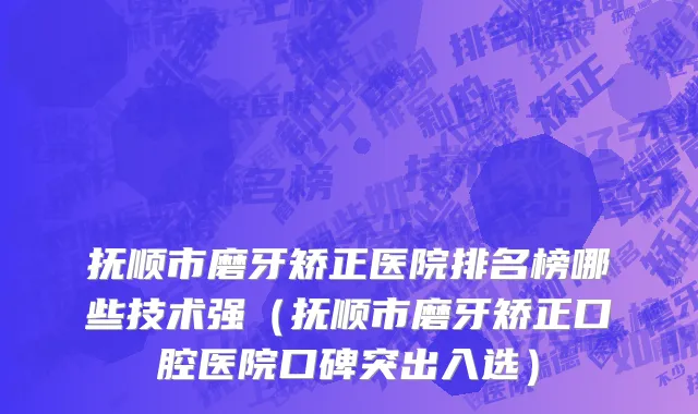 抚顺市磨牙矫正医院排名榜哪些技术强（抚顺市磨牙矫正口腔医院口碑突出入选）