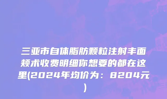 三亚市自体脂肪颗粒注射丰面颊术收费明细你想要的都在这里(2024年均价为：8204元）