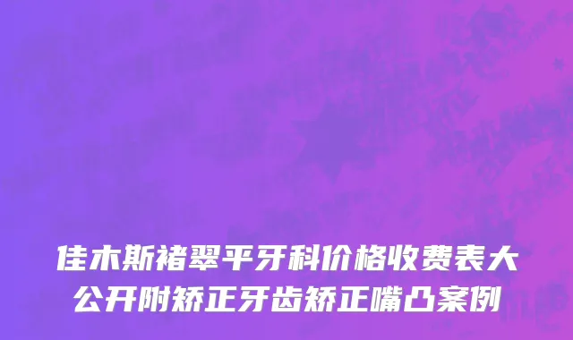 佳木斯褚翠平牙科价格收费表大公开附矫正牙齿矫正嘴凸案例