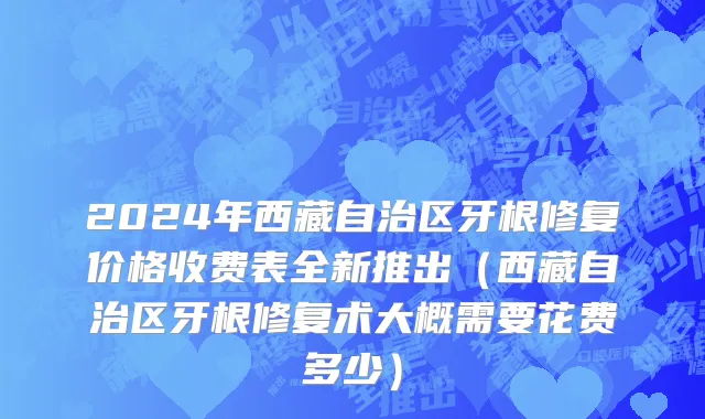 2024年西藏自治区牙根修复价格收费表全新推出（西藏自治区牙根修复术大概需要花费多少）