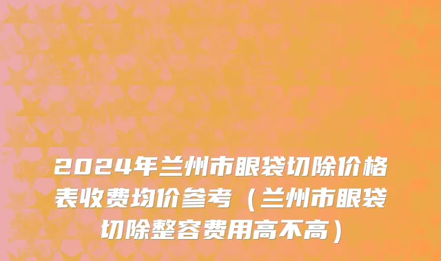 2024年兰州市眼袋切除价格表收费均价参考（兰州市眼袋切除整容费用高不高）
