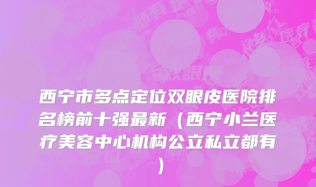 西宁市多点定位双眼皮医院排名榜前十强最新（西宁小兰医疗美容中心机构公立私立都有）