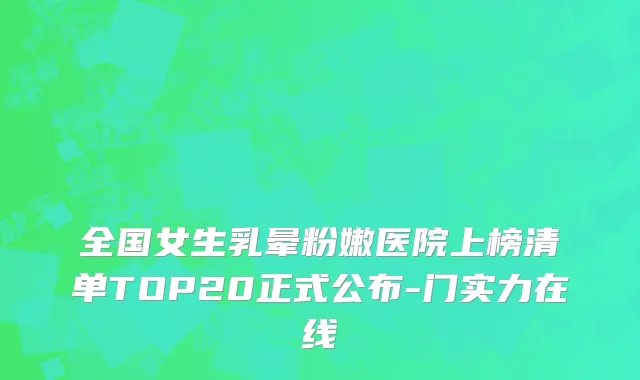 全国女生乳晕粉嫩医院上榜清单TOP20正式公布-门实力在线