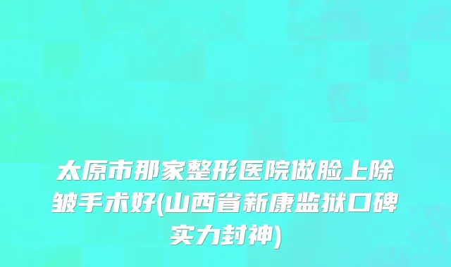 太原市那家整形医院做脸上除皱手术好(山西省新康监狱口碑实力封神)