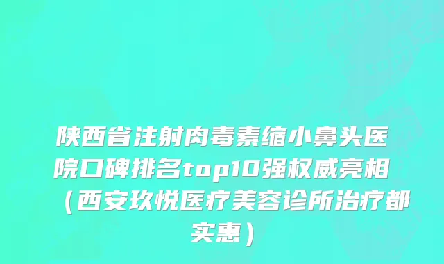 陕西省注射肉毒素缩小鼻头医院口碑排名top10强权威亮相（西安玖悦医疗美容诊所治疗都实惠）