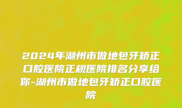 2024年湖州市做地包牙矫正口腔医院正规医院排名分享给你-湖州市做地包牙矫正口腔医院