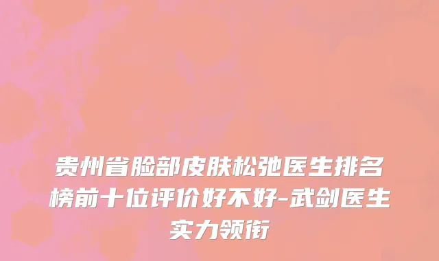 贵州省脸部皮肤松弛医生排名榜前十位评价好不好-武剑医生实力领衔