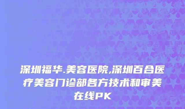 深圳福华.美容医院,深圳百合医疗美容门诊部各方技术和审美在线PK