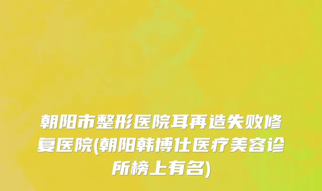 朝阳市整形医院耳再造失败修复医院(朝阳韩博仕医疗美容诊所榜上有名)