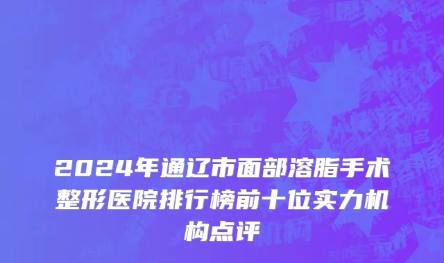 2024年通辽市面部溶脂手术整形医院排行榜前十位实力机构点评