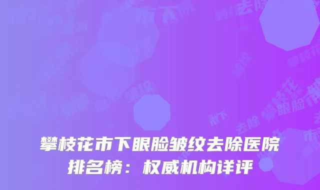 攀枝花市下眼脸皱纹去除医院排名榜：权威机构详评
