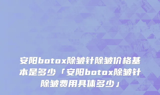 安阳botox除皱针除皱价格基本是多少「安阳botox除皱针除皱费用具体多少」