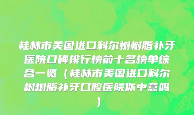桂林市美国进口科尔树树脂补牙医院口碑排行榜前十名榜单综合一览（桂林市美国进口科尔树树脂补牙口腔医院你中意吗）