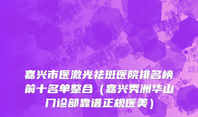 嘉兴市医激光祛斑医院排名榜前十名单整合（嘉兴秀洲华山门诊部靠谱正规医美）