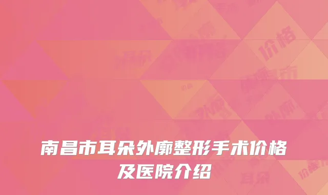 南昌市耳朵外廓整形手术价格及医院介绍
