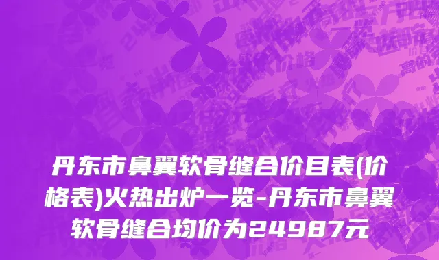 丹东市鼻翼软骨缝合价目表(价格表)火热出炉一览-丹东市鼻翼软骨缝合均价为24987元