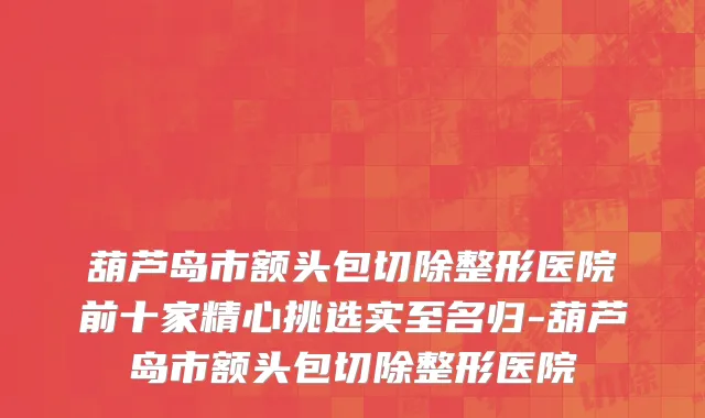 葫芦岛市额头包切除整形医院前十家精心挑选实至名归-葫芦岛市额头包切除整形医院