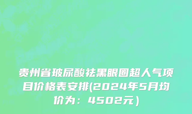 贵州省玻尿酸祛黑眼圈超人气项目价格表安排(2024年5月均价为：4502元）