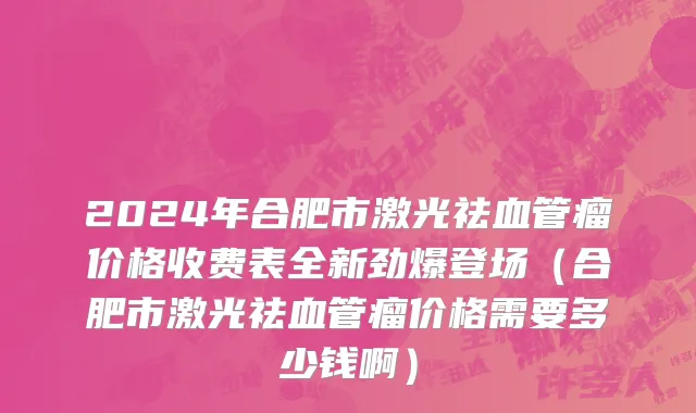 2024年合肥市激光祛血管瘤价格收费表全新劲爆登场（合肥市激光祛血管瘤价格需要多少钱啊）