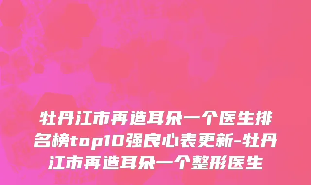 牡丹江市再造耳朵一个医生排名榜top10强良心表更新-牡丹江市再造耳朵一个整形医生