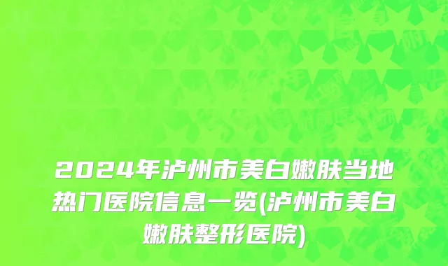 2024年泸州市美白嫩肤当地热门医院信息一览(泸州市美白嫩肤整形医院)