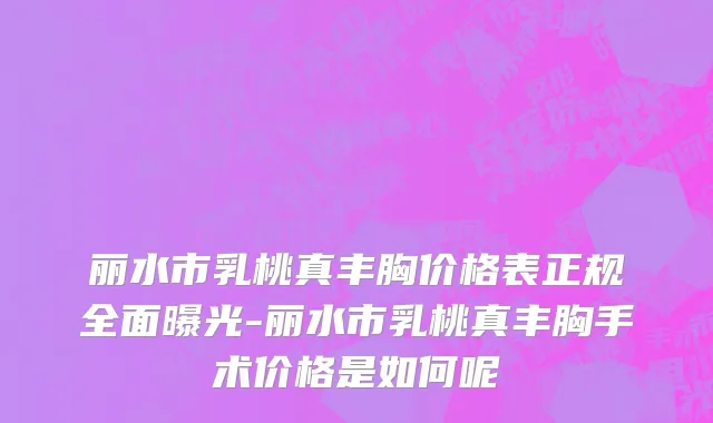 丽水市乳桃真丰胸价格表正规全面曝光-丽水市乳桃真丰胸手术价格是如何呢