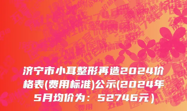 济宁市小耳整形再造2024价格表(费用标准)公示(2024年5月均价为：52746元）