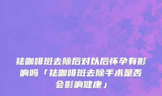 祛咖啡斑去除后对以后怀孕有影响吗「祛咖啡斑去除手术是否会影响健康」