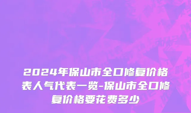 2024年保山市全口修复价格表人气代表一览-保山市全口修复价格要花费多少