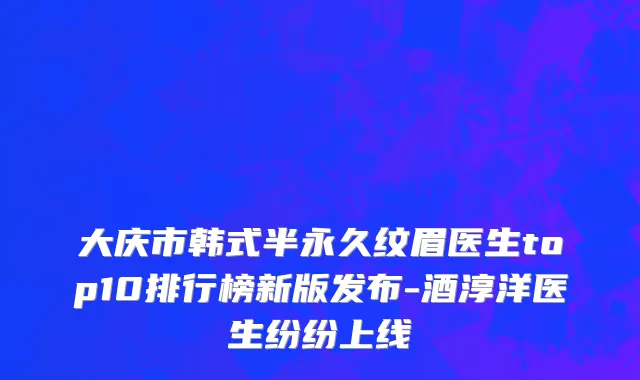 大庆市韩式半永久纹眉医生top10排行榜新版发布-酒淳洋医生纷纷上线