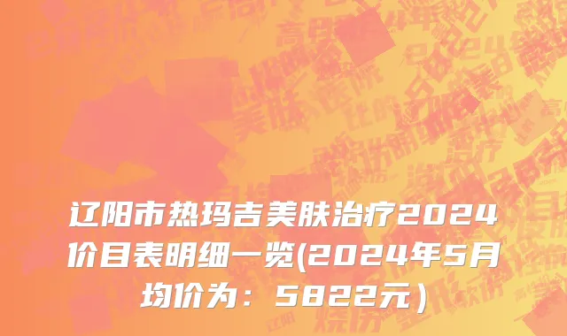 辽阳市热玛吉美肤治疗2024价目表明细一览(2024年5月均价为：5822元）
