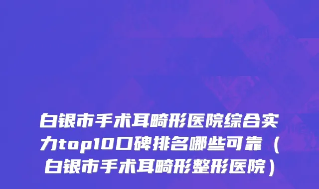 白银市手术耳畸形医院综合实力top10口碑排名哪些可靠（白银市手术耳畸形整形医院）