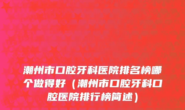 潮州市口腔牙科医院排名榜哪个做得好（潮州市口腔牙科口腔医院排行榜简述）