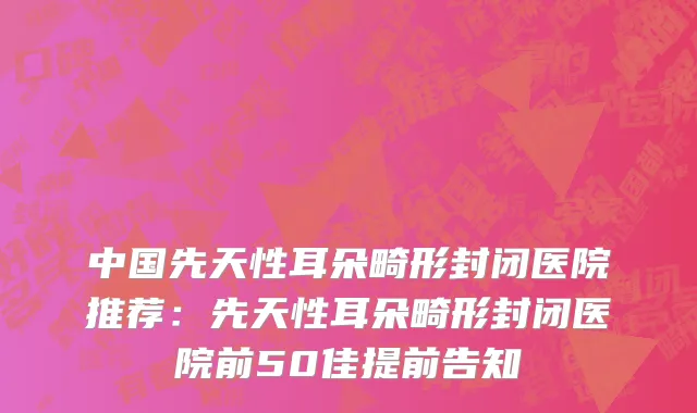 中国先天性耳朵畸形封闭医院推荐：先天性耳朵畸形封闭医院前50佳提前告知