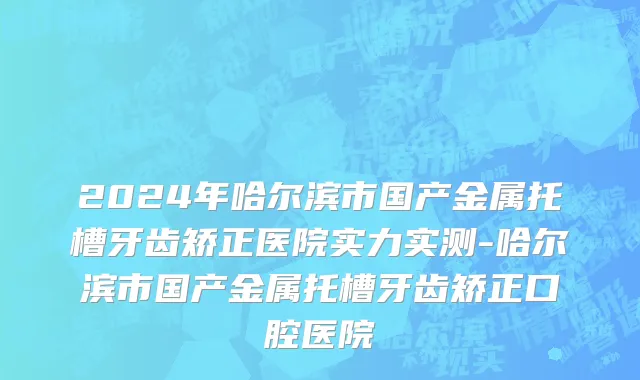2024年哈尔滨市国产金属托槽牙齿矫正医院实力实测-哈尔滨市国产金属托槽牙齿矫正口腔医院
