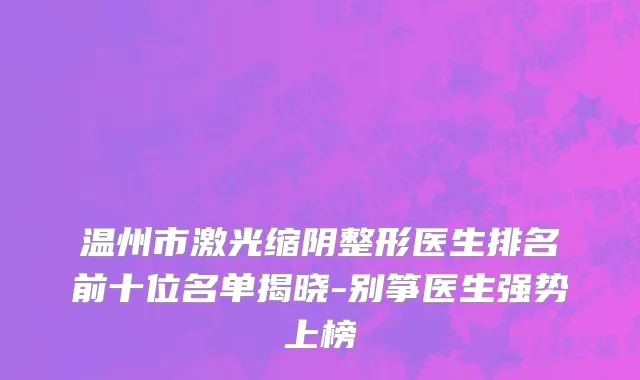 温州市激光缩阴整形医生排名前十位名单揭晓-别筝医生强势上榜