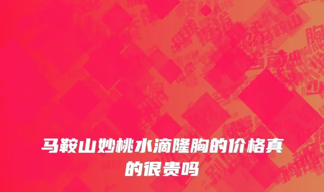 马鞍山妙桃水滴隆胸的价格真的很贵吗