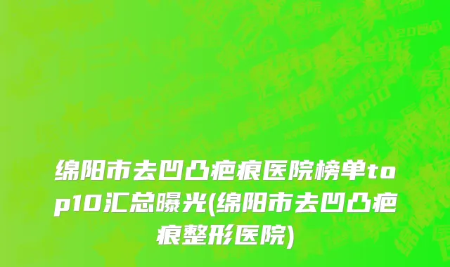 绵阳市去凹凸疤痕医院榜单top10汇总曝光(绵阳市去凹凸疤痕整形医院)