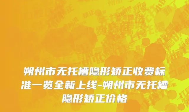 朔州市无托槽隐形矫正收费标准一览全新上线-朔州市无托槽隐形矫正价格