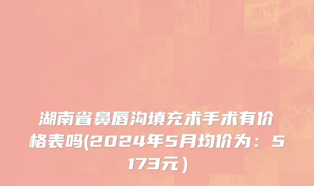 湖南省鼻唇沟填充术手术有价格表吗(2024年5月均价为：5173元）