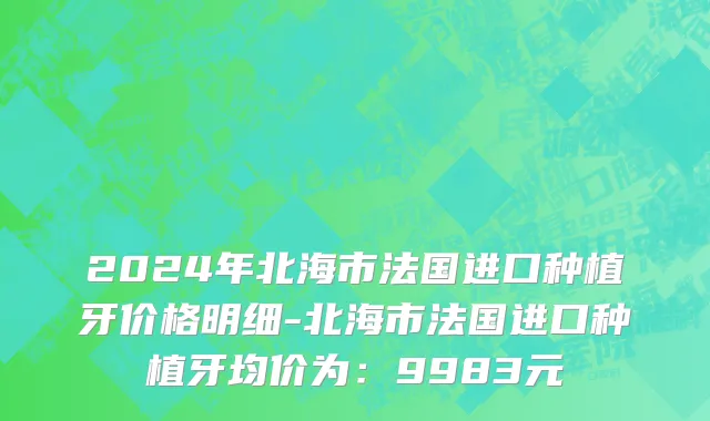 2024年北海市法国进口种植牙价格明细-北海市法国进口种植牙均价为：9983元