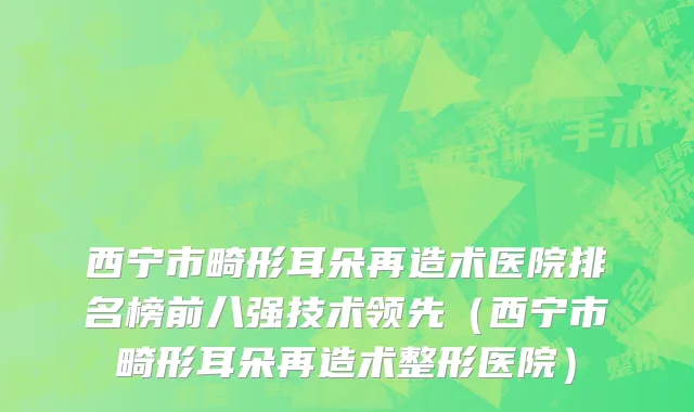 西宁市畸形耳朵再造术医院排名榜前八强技术领先（西宁市畸形耳朵再造术整形医院）