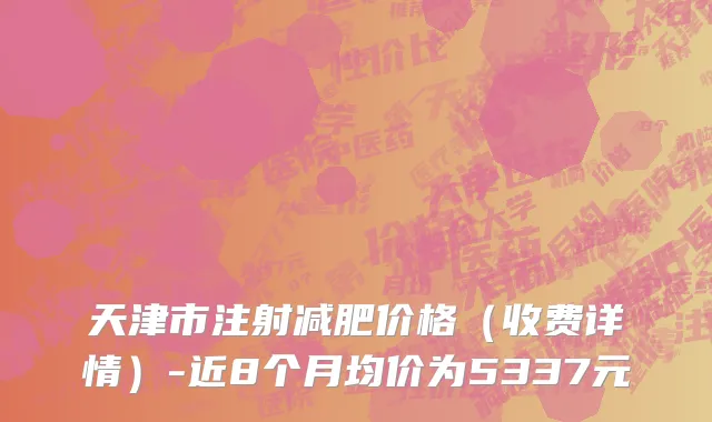 天津市注射减肥价格（收费详情）-近8个月均价为5337元